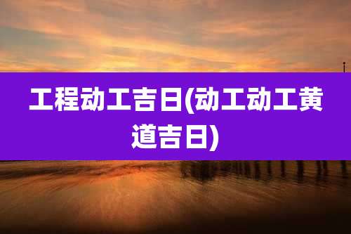 工程动工吉日(动工动工黄道吉日)
