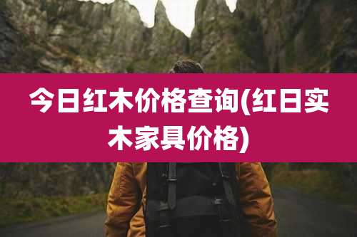 今日红木价格查询(红日实木家具价格)
