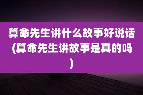 算命先生讲什么故事好说话(算命先生讲故事是真的吗)