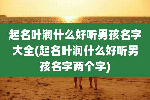 起名叶润什么好听男孩名字大全(起名叶润什么好听男孩名字两个字)