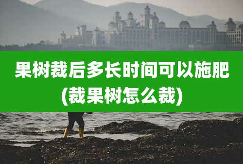 果树裁后多长时间可以施肥(裁果树怎么裁)