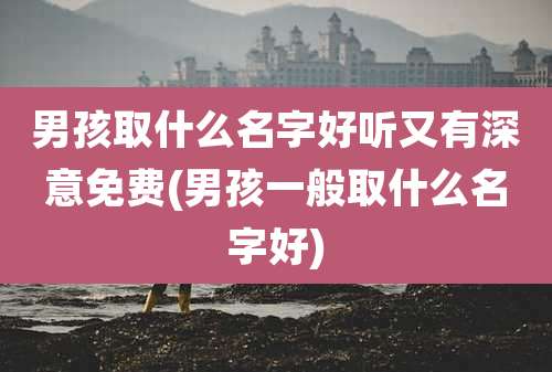 男孩取什么名字好听又有深意免费(男孩一般取什么名字好)