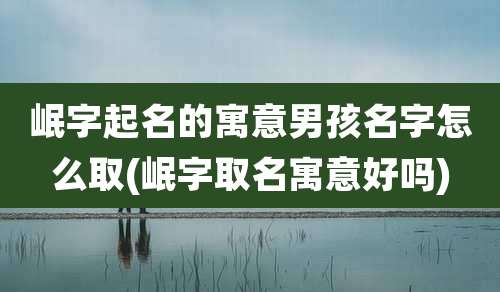 岷字起名的寓意男孩名字怎么取(岷字取名寓意好吗)
