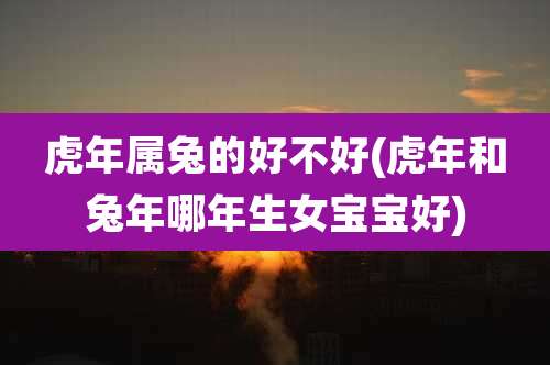 虎年属兔的好不好(虎年和兔年哪年生女宝宝好)
