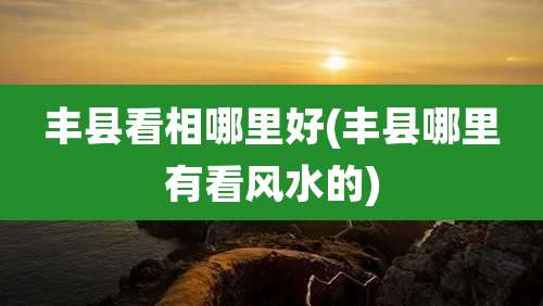 丰县看相哪里好(丰县哪里有看风水的)