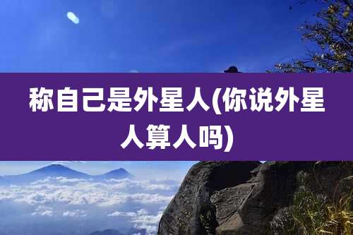 称自己是外星人(你说外星人算人吗)