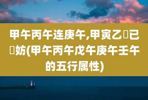 甲午丙午连庚午,甲寅乙夘已夘妨(甲午丙午戊午庚午壬午的五行属性)