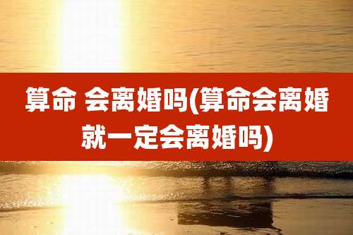 算命 会离婚吗(算命会离婚就一定会离婚吗)