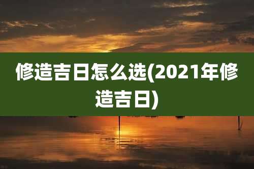 修造吉日怎么选(2021年修造吉日)