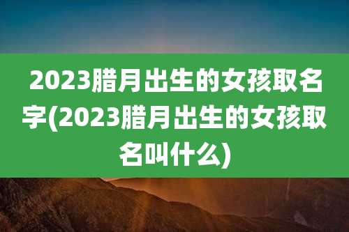 2023腊月出生的女孩取名字(2023腊月出生的女孩取名叫什么)