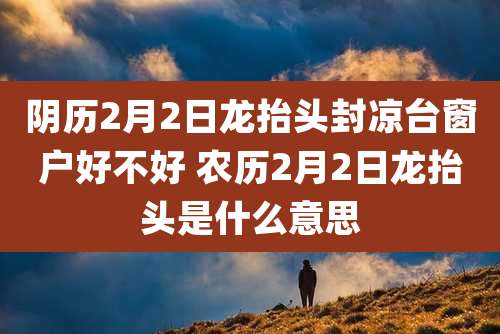 阴历2月2日龙抬头封凉台窗户好不好 农历2月2日龙抬头是什么意思