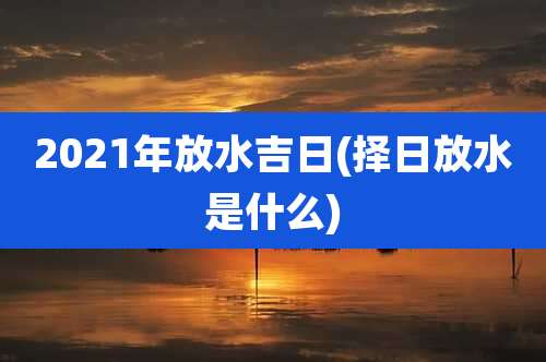 2021年放水吉日(择日放水是什么)