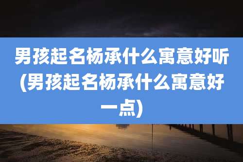 男孩起名杨承什么寓意好听(男孩起名杨承什么寓意好一点)