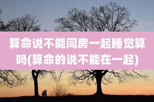 算命说不能同房一起睡觉算吗(算命的说不能在一起)