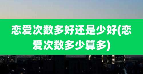 恋爱次数多好还是少好(恋爱次数多少算多)