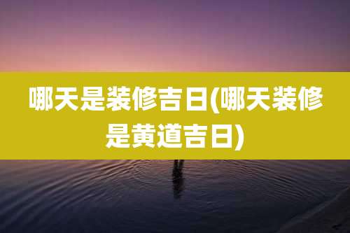 哪天是装修吉日(哪天装修是黄道吉日)