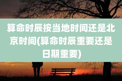 算命时辰按当地时间还是北京时间(算命时辰重要还是日期重要)