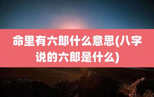 命里有六郎什么意思(八字说的六郎是什么)