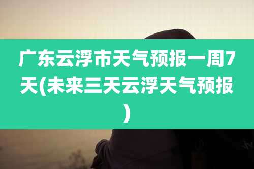 广东云浮市天气预报一周7天(未来三天云浮天气预报)