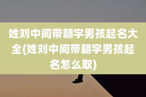 姓刘中间带朝字男孩起名大全(姓刘中间带朝字男孩起名怎么取)