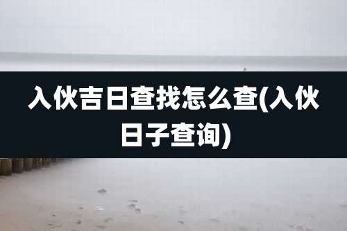 入伙吉日查找怎么查(入伙日子查询)