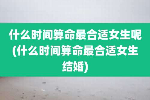 什么时间算命最合适女生呢(什么时间算命最合适女生结婚)