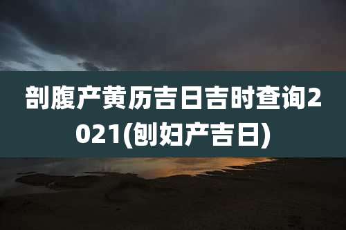 剖腹产黄历吉日吉时查询2021(刨妇产吉日)