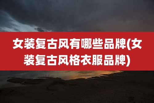 女装复古风有哪些品牌(女装复古风格衣服品牌)