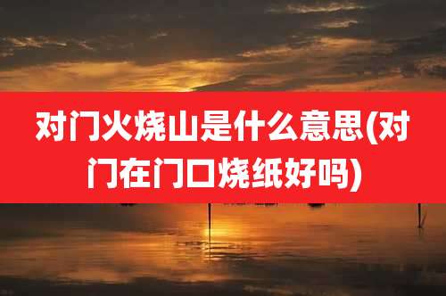 对门火烧山是什么意思(对门在门口烧纸好吗)