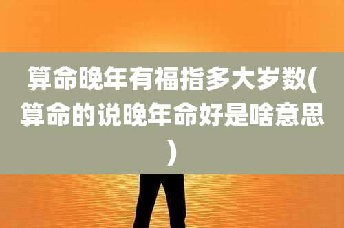 算命晚年有福指多大岁数(算命的说晚年命好是啥意思)