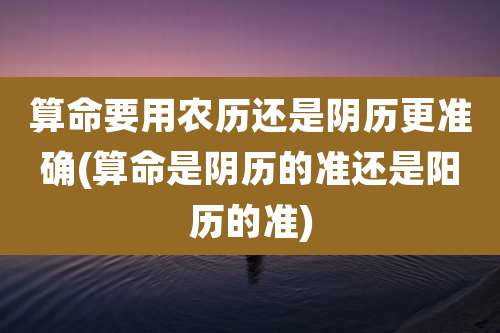 算命要用农历还是阴历更准确(算命是阴历的准还是阳历的准)