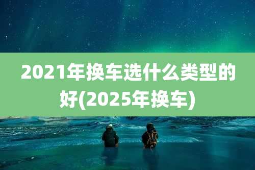 2021年换车选什么类型的好(2025年换车)