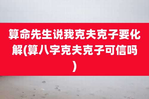 算命先生说我克夫克子要化解(算八字克夫克子可信吗)