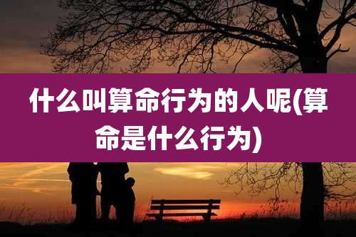 什么叫算命行为的人呢(算命是什么行为)