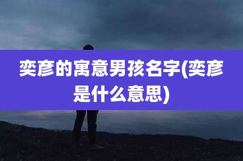 奕彦的寓意男孩名字(奕彦是什么意思)