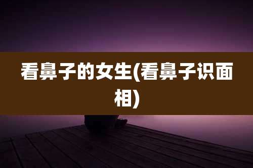 看鼻子的女生(看鼻子识面相)