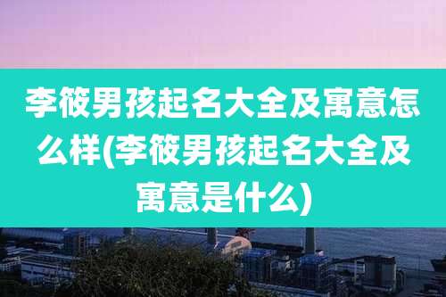 李筱男孩起名大全及寓意怎么样(李筱男孩起名大全及寓意是什么)