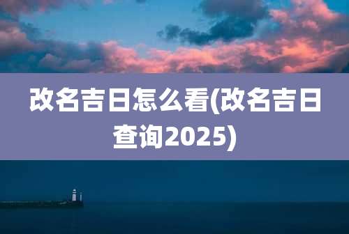 改名吉日怎么看(改名吉日查询2025)