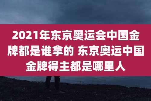 2021年东京奥运会中国金牌都是谁拿的 东京奥运中国金牌得主都是哪里人