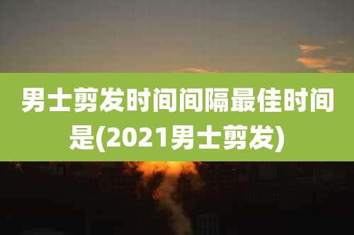 男士剪发时间间隔最佳时间是(2021男士剪发)
