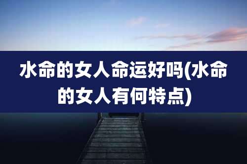 水命的女人命运好吗(水命的女人有何特点)
