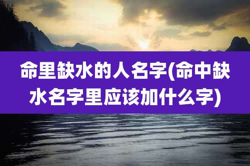 命里缺水的人名字(命中缺水名字里应该加什么字)