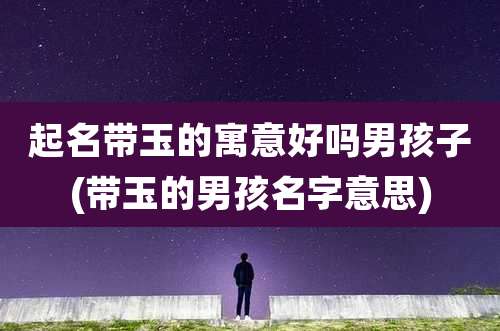 起名带玉的寓意好吗男孩子(带玉的男孩名字意思)