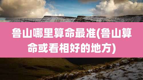 鲁山哪里算命最准(鲁山算命或看相好的地方)