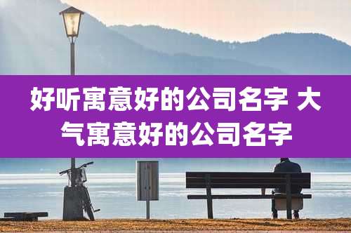 好听寓意好的公司名字 大气寓意好的公司名字