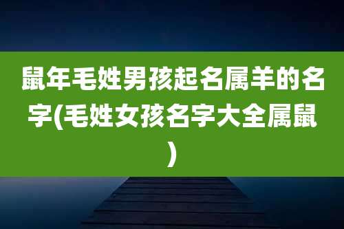 鼠年毛姓男孩起名属羊的名字(毛姓女孩名字大全属鼠)