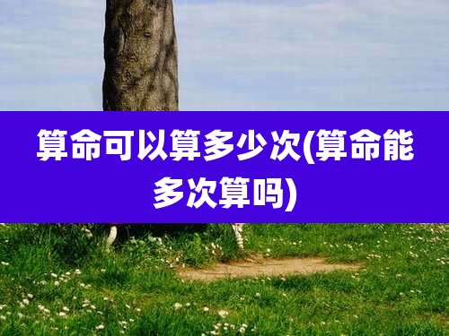 算命可以算多少次(算命能多次算吗)
