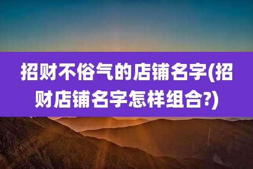 招财不俗气的店铺名字(招财店铺名字怎样组合?)