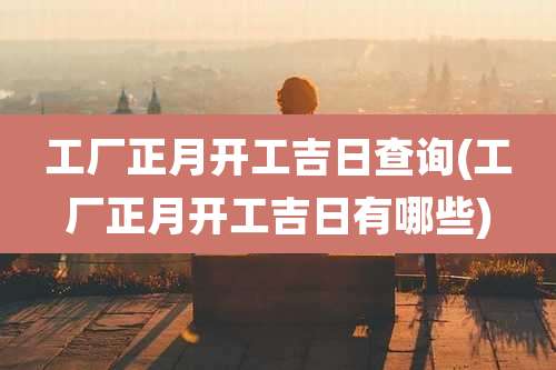 工厂正月开工吉日查询(工厂正月开工吉日有哪些)