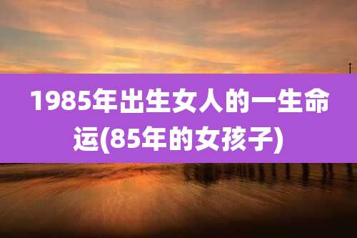 1985年出生女人的一生命运(85年的女孩子)